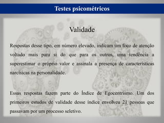 Testes psicométricos
Respostas desse tipo, em número elevado, indicam um foco de atenção
voltado mais para si do que para os outros, uma tendência a
superestimar o próprio valor e assinala a presença de características
narcísicas na personalidade.
Essas respostas fazem parte do Índice de Egocentrismo. Um dos
primeiros estudos de validade desse índice envolveu 21 pessoas que
passavam por um processo seletivo.
Validade
 