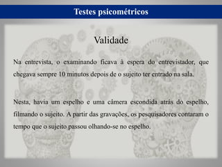 Testes psicométricos
Na entrevista, o examinando ficava à espera do entrevistador, que
chegava sempre 10 minutos depois de o sujeito ter entrado na sala.
Nesta, havia um espelho e uma câmera escondida atrás do espelho,
filmando o sujeito. A partir das gravações, os pesquisadores contaram o
tempo que o sujeito passou olhando-se no espelho.
Validade
 