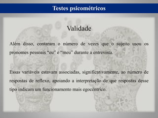 Testes psicométricos
Além disso, contaram o número de vezes que o sujeito usou os
pronomes pessoais “eu” e “meu” durante a entrevista.
Essas variáveis estavam associadas, significativamente, ao número de
respostas de reflexo, apoiando a interpretação de que respostas desse
tipo indicam um funcionamento mais egocêntrico.
Validade
 