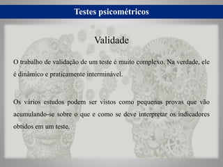 Testes psicométricos
O trabalho de validação de um teste é muito complexo. Na verdade, ele
é dinâmico e praticamente interminável.
Os vários estudos podem ser vistos como pequenas provas que vão
acumulando-se sobre o que e como se deve interpretar os indicadores
obtidos em um teste.
Validade
 