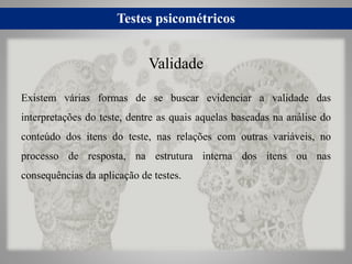 Testes psicométricos
Existem várias formas de se buscar evidenciar a validade das
interpretações do teste, dentre as quais aquelas baseadas na análise do
conteúdo dos itens do teste, nas relações com outras variáveis, no
processo de resposta, na estrutura interna dos itens ou nas
consequências da aplicação de testes.
Validade
 