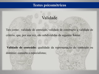 Testes psicométricos
Tais como: validade de conteúdo, validade de constructo e validade de
critério, que, por sua vez, são subdivididas da seguinte forma:
Validade de conteúdo: qualidade da representação do conteúdo ou
domínio; consulta a especialistas;
Validade
 