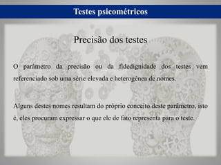 Testes psicométricos
O parâmetro da precisão ou da fidedignidade dos testes vem
referenciado sob uma série elevada e heterogênea de nomes.
Alguns destes nomes resultam do próprio conceito deste parâmetro, isto
é, eles procuram expressar o que ele de fato representa para o teste.
Precisão dos testes
 