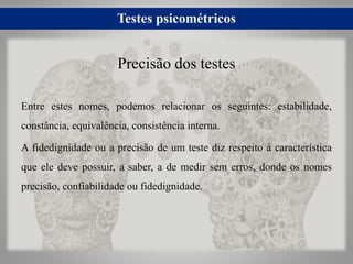 Testes psicométricos
Entre estes nomes, podemos relacionar os seguintes: estabilidade,
constância, equivalência, consistência interna.
A fidedignidade ou a precisão de um teste diz respeito à característica
que ele deve possuir, a saber, a de medir sem erros, donde os nomes
precisão, confiabilidade ou fidedignidade.
Precisão dos testes
 