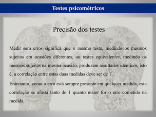 Testes psicométricos
Medir sem erros significa que o mesmo teste, medindo os mesmos
sujeitos em ocasiões diferentes, ou testes equivalentes, medindo os
mesmos sujeitos na mesma ocasião, produzem resultados idênticos, isto
é, a correlação entre estas duas medidas deve ser de 1.
Entretanto, como o erro está sempre presente em qualquer medida, esta
correlação se afasta tanto do 1 quanto maior for o erro cometido na
medida.
Precisão dos testes
 