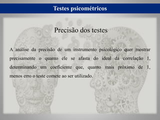 Testes psicométricos
A análise da precisão de um instrumento psicológico quer mostrar
precisamente o quanto ele se afasta do ideal da correlação 1,
determinando um coeficiente que, quanto mais próximo de 1,
menos erro o teste comete ao ser utilizado.
Precisão dos testes
 
