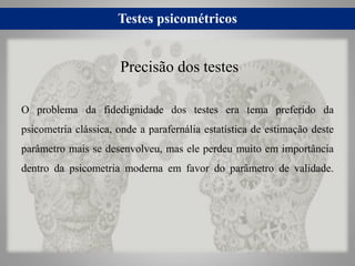 Testes psicométricos
O problema da fidedignidade dos testes era tema preferido da
psicometria clássica, onde a parafernália estatística de estimação deste
parâmetro mais se desenvolveu, mas ele perdeu muito em importância
dentro da psicometria moderna em favor do parâmetro de validade.
Precisão dos testes
 