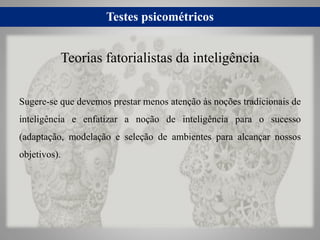 Testes psicométricos
Sugere-se que devemos prestar menos atenção às noções tradicionais de
inteligência e enfatizar a noção de inteligência para o sucesso
(adaptação, modelação e seleção de ambientes para alcançar nossos
objetivos).
Teorias fatorialistas da inteligência
 
