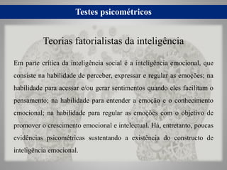 Testes psicométricos
Em parte crítica da inteligência social é a inteligência emocional, que
consiste na habilidade de perceber, expressar e regular as emoções; na
habilidade para acessar e/ou gerar sentimentos quando eles facilitam o
pensamento; na habilidade para entender a emoção e o conhecimento
emocional; na habilidade para regular as emoções com o objetivo de
promover o crescimento emocional e intelectual. Há, entretanto, poucas
evidências psicométricas sustentando a existência do constructo de
inteligência emocional.
Teorias fatorialistas da inteligência
 