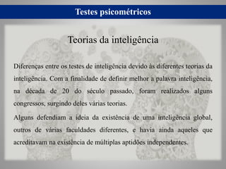 Testes psicométricos
Diferenças entre os testes de inteligência devido às diferentes teorias da
inteligência. Com a finalidade de definir melhor a palavra inteligência,
na década de 20 do século passado, foram realizados alguns
congressos, surgindo deles várias teorias.
Alguns defendiam a ideia da existência de uma inteligência global,
outros de várias faculdades diferentes, e havia ainda aqueles que
acreditavam na existência de múltiplas aptidões independentes.
Teorias da inteligência
 