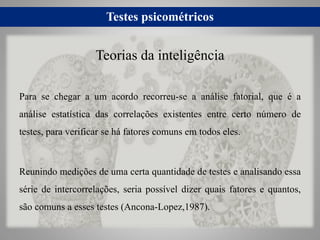 Testes psicométricos
Para se chegar a um acordo recorreu-se a análise fatorial, que é a
análise estatística das correlações existentes entre certo número de
testes, para verificar se há fatores comuns em todos eles.
Reunindo medições de uma certa quantidade de testes e analisando essa
série de intercorrelações, seria possível dizer quais fatores e quantos,
são comuns a esses testes (Ancona-Lopez,1987).
Teorias da inteligência
 