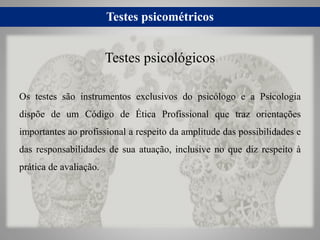 Testes psicométricos
Os testes são instrumentos exclusivos do psicólogo e a Psicologia
dispõe de um Código de Ética Profissional que traz orientações
importantes ao profissional a respeito da amplitude das possibilidades e
das responsabilidades de sua atuação, inclusive no que diz respeito à
prática de avaliação.
Testes psicológicos
 