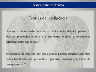 Testes psicométricos
Ambos os fatores estão presentes em todas as habilidades, porém em
algumas predomina o fator g e em outras o fator e, tornando-as
diferentes umas das outras.
Na tentativa de explicar, por que algumas pessoas desenvolvem mais
certas habilidades do que outras, Spearman recorreu a hipótese de
“energia mental”.
Teorias da inteligência
 