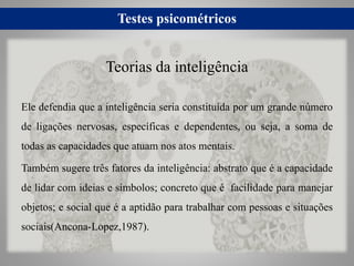 Testes psicométricos
Ele defendia que a inteligência seria constituída por um grande número
de ligações nervosas, específicas e dependentes, ou seja, a soma de
todas as capacidades que atuam nos atos mentais.
Também sugere três fatores da inteligência: abstrato que é a capacidade
de lidar com ideias e símbolos; concreto que é facilidade para manejar
objetos; e social que é a aptidão para trabalhar com pessoas e situações
sociais(Ancona-Lopez,1987).
Teorias da inteligência
 