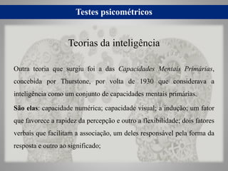Testes psicométricos
Outra teoria que surgiu foi a das Capacidades Mentais Primárias,
concebida por Thurstone, por volta de 1930 que considerava a
inteligência como um conjunto de capacidades mentais primárias.
São elas: capacidade numérica; capacidade visual; a indução; um fator
que favorece a rapidez da percepção e outro a flexibilidade; dois fatores
verbais que facilitam a associação, um deles responsável pela forma da
resposta e outro ao significado;
Teorias da inteligência
 