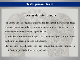 Testes psicométricos
Por último um fator responsável pela fluidez verbal. Essas capacidades
possuem quantidade relativa, variando tanto entre as pessoas bem como
em cada indivíduo (Ancona-Lopez, 1987).
O trabalho norte-americano após 1945, realizado por Guilford tenta
explicar a inteligência de uma outra forma.
Ele faz uma classificação sob três títulos (operações, produtos e
conteúdo) de possíveis tipos de capacidades.
Teorias da inteligência
 