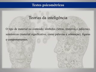 Testes psicométricos
O tipo de material ou conteúdo: símbolos (letras, números e palavras),
semânticos (material significativo, como palavras e sentenças), figuras
e comportamentos.
Teorias da inteligência
 