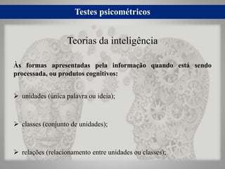 Testes psicométricos
Às formas apresentadas pela informação quando está sendo
processada, ou produtos cognitivos:
 unidades (única palavra ou ideia);
 classes (conjunto de unidades);
 relações (relacionamento entre unidades ou classes);
Teorias da inteligência
 