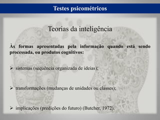 Testes psicométricos
Às formas apresentadas pela informação quando está sendo
processada, ou produtos cognitivos:
 sistemas (sequência organizada de ideias);
 transformações (mudanças de unidades ou classes);
 implicações (predições do futuro) (Butcher, 1972).
Teorias da inteligência
 