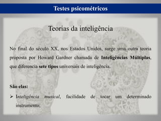 Testes psicométricos
No final do século XX, nos Estados Unidos, surge uma outra teoria
proposta por Howard Gardner chamada de Inteligências Múltiplas,
que diferencia sete tipos universais de inteligência.
São elas:
 Inteligência musical, facilidade de tocar um determinado
instrumento;
Teorias da inteligência
 