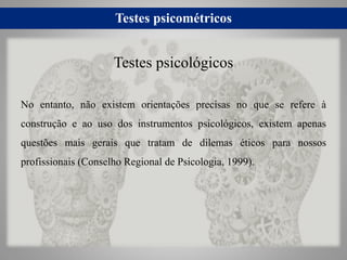 Testes psicométricos
No entanto, não existem orientações precisas no que se refere à
construção e ao uso dos instrumentos psicológicos, existem apenas
questões mais gerais que tratam de dilemas éticos para nossos
profissionais (Conselho Regional de Psicologia, 1999).
Testes psicológicos
 