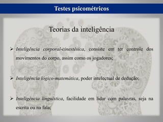 Testes psicométricos
 Inteligência corporal-cinestésica, consiste em ter controle dos
movimentos do corpo, assim como os jogadores;
 Inteligência lógico-matemática, poder intelectual de dedução;
 Inteligência linguística, facilidade em lidar com palavras, seja na
escrita ou na fala;
Teorias da inteligência
 