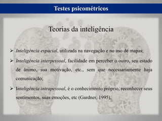 Testes psicométricos
 Inteligência espacial, utilizada na navegação e no uso de mapas;
 Inteligência interpessoal, facilidade em perceber o outro, seu estado
de ânimo, sua motivação, etc., sem que necessariamente haja
comunicação;
 Inteligência intrapessoal, é o conhecimento próprio, reconhecer seus
sentimentos, suas emoções, etc (Gardner, 1995).
Teorias da inteligência
 