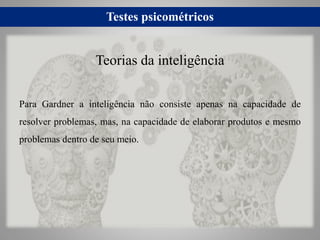 Testes psicométricos
Para Gardner a inteligência não consiste apenas na capacidade de
resolver problemas, mas, na capacidade de elaborar produtos e mesmo
problemas dentro de seu meio.
Teorias da inteligência
 