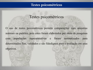 Testes psicométricos
O uso de testes psicométricos permite comparações com amostras
normais ou padrões, pois estes foram elaborados por meio de pesquisas
com populações representativas e foram normatizados para
determinados fins, validados e são fidedignos para a avaliação em seus
objetivos.
Testes psicométricos
 