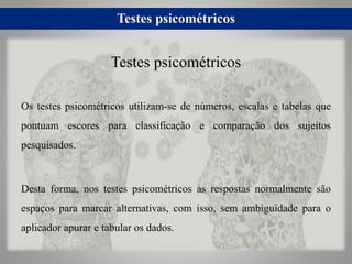 Testes psicométricos
Os testes psicométricos utilizam-se de números, escalas e tabelas que
pontuam escores para classificação e comparação dos sujeitos
pesquisados.
Desta forma, nos testes psicométricos as respostas normalmente são
espaços para marcar alternativas, com isso, sem ambiguidade para o
aplicador apurar e tabular os dados.
Testes psicométricos
 