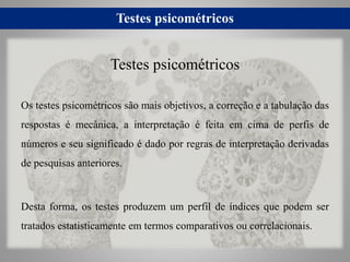 Testes psicométricos
Os testes psicométricos são mais objetivos, a correção e a tabulação das
respostas é mecânica, a interpretação é feita em cima de perfis de
números e seu significado é dado por regras de interpretação derivadas
de pesquisas anteriores.
Desta forma, os testes produzem um perfil de índices que podem ser
tratados estatisticamente em termos comparativos ou correlacionais.
Testes psicométricos
 