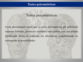 Testes psicométricos
Como desvantagem temos que os testes psicométricos por preferirem
respostas fechadas, provocam resultados mais pobres, pois sua própria
estruturação limita as respostas em alternativas, empobrecendo ou
restringindo as possibilidades.
Testes psicométricos
 