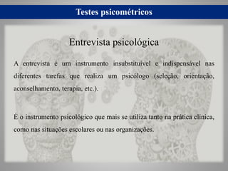 Testes psicométricos
A entrevista é um instrumento insubstituível e indispensável nas
diferentes tarefas que realiza um psicólogo (seleção, orientação,
aconselhamento, terapia, etc.).
É o instrumento psicológico que mais se utiliza tanto na prática clínica,
como nas situações escolares ou nas organizações.
Entrevista psicológica
 