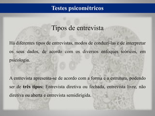 Testes psicométricos
Há diferentes tipos de entrevistas, modos de conduzi-las e de interpretar
os seus dados, de acordo com os diversos enfoques teóricos, em
psicologia.
A entrevista apresenta-se de acordo com a forma e a estrutura, podendo
ser de três tipos: Entrevista diretiva ou fechada, entrevista livre, não
diretiva ou aberta e entrevista semidirigida.
Tipos de entrevista
 