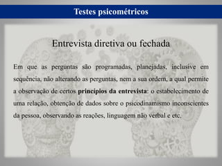 Testes psicométricos
Em que as perguntas são programadas, planejadas, inclusive em
sequência, não alterando as perguntas, nem a sua ordem, a qual permite
a observação de certos princípios da entrevista: o estabelecimento de
uma relação, obtenção de dados sobre o psicodinamismo inconscientes
da pessoa, observando as reações, linguagem não verbal e etc.
Entrevista diretiva ou fechada
 