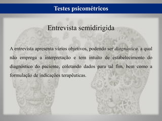 Testes psicométricos
A entrevista apresenta vários objetivos, podendo ser diagnóstica, a qual
não emprega a interpretação e tem intuito de estabelecimento do
diagnóstico do paciente, coletando dados para tal fim, bem como a
formulação de indicações terapêuticas.
Entrevista semidirigida
 