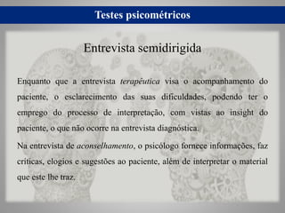 Testes psicométricos
Enquanto que a entrevista terapêutica visa o acompanhamento do
paciente, o esclarecimento das suas dificuldades, podendo ter o
emprego do processo de interpretação, com vistas ao insight do
paciente, o que não ocorre na entrevista diagnóstica.
Na entrevista de aconselhamento, o psicólogo fornece informações, faz
críticas, elogios e sugestões ao paciente, além de interpretar o material
que este lhe traz.
Entrevista semidirigida
 