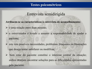 Testes psicométricos
Atribuem-se as características à entrevista de aconselhamento:
 é uma relação entre duas pessoas;
 o entrevistador é levado a assumir a responsabilidade de ajudar o
paciente;
 este tem possíveis necessidades, problemas, bloqueios ou frustrações
que deseja tentar satisfazer ou modificar;
 bem estar do paciente constitui o interesse central da situação;
ambos desejam encontrar soluções para as dificuldades apresentadas
pelo paciente.
Entrevista semidirigida
 