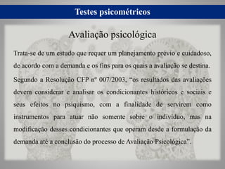 Testes psicométricos
Trata-se de um estudo que requer um planejamento prévio e cuidadoso,
de acordo com a demanda e os fins para os quais a avaliação se destina.
Segundo a Resolução CFP nº 007/2003, “os resultados das avaliações
devem considerar e analisar os condicionantes históricos e sociais e
seus efeitos no psiquismo, com a finalidade de servirem como
instrumentos para atuar não somente sobre o indivíduo, mas na
modificação desses condicionantes que operam desde a formulação da
demanda até a conclusão do processo de Avaliação Psicológica”.
Avaliação psicológica
 