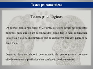 Testes psicométricos
De acordo com a resolução nº 25/2001, os testes devem ter requisitos
mínimos para que sejam reconhecidos como tais e será considerada
falta ética o uso de instrumentos que se encontrem fora dos padrões de
excelência.
Destaque deve ser dado à determinação de que o manual do teste
objetive orientar o profissional na confecção de documentos.
Testes psicológicos
 