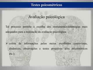 Testes psicométricos
Tal processo permite a escolha dos instrumentos/estratégias mais
adequados para a realização da avaliação psicológica;
 coleta de informações pelos meios escolhidos (entrevistas,
dinâmicas, observações e testes projetivos e/ou psicométricos
etc.);
Avaliação psicológica
 