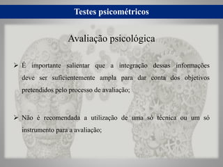 Testes psicométricos
 É importante salientar que a integração dessas informações
deve ser suficientemente ampla para dar conta dos objetivos
pretendidos pelo processo de avaliação;
 Não é recomendada a utilização de uma só técnica ou um só
instrumento para a avaliação;
Avaliação psicológica
 