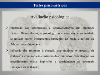 Testes psicométricos
 integração das informações e desenvolvimento das hipóteses
iniciais. Diante dessas, o psicólogo pode constatar a necessidade
de utilizar outros instrumentos/estratégias de modo a refinar ou
elaborar novas hipóteses;
 indicação das respostas à situação que motivou o processo de
avaliação e comunicação cuidadosa dos resultados, com atenção aos
procedimentos éticos implícitos e considerando as eventuais
limitações da avaliação;
Avaliação psicológica
 