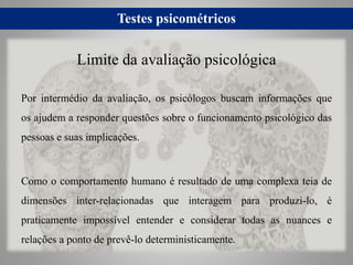 Testes psicométricos
Por intermédio da avaliação, os psicólogos buscam informações que
os ajudem a responder questões sobre o funcionamento psicológico das
pessoas e suas implicações.
Como o comportamento humano é resultado de uma complexa teia de
dimensões inter-relacionadas que interagem para produzi-lo, é
praticamente impossível entender e considerar todas as nuances e
relações a ponto de prevê-lo deterministicamente.
Limite da avaliação psicológica
 