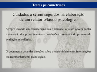 Testes psicométricos
Sempre levando em consideração sua finalidade, o laudo deverá conter
a descrição dos procedimentos e conclusões resultantes do processo de
avaliação psicológica.
O documento deve dar direções sobre o encaminhamento, intervenções
ou acompanhamento psicológico.
Cuidados a serem seguidos na elaboração
de um relatório/laudo psicológico
 