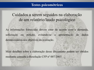 Testes psicométricos
As informações fornecidas devem estar de acordo com a demanda,
solicitação ou petição, evitando-se a apresentação de dados
desnecessários aos objetivos da avaliação.
Mais detalhes sobre a elaboração desse documento podem ser obtidos
mediante consulta à Resolução CFP nº 007/2003.
Cuidados a serem seguidos na elaboração
de um relatório/laudo psicológico
 