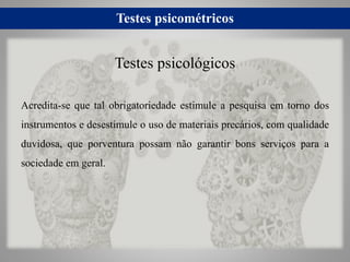 Testes psicométricos
Acredita-se que tal obrigatoriedade estimule a pesquisa em torno dos
instrumentos e desestimule o uso de materiais precários, com qualidade
duvidosa, que porventura possam não garantir bons serviços para a
sociedade em geral.
Testes psicológicos
 