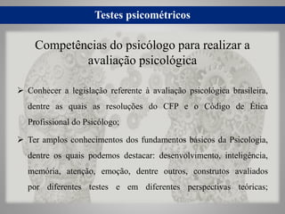 Testes psicométricos
 Conhecer a legislação referente à avaliação psicológica brasileira,
dentre as quais as resoluções do CFP e o Código de Ética
Profissional do Psicólogo;
 Ter amplos conhecimentos dos fundamentos básicos da Psicologia,
dentre os quais podemos destacar: desenvolvimento, inteligência,
memória, atenção, emoção, dentre outros, construtos avaliados
por diferentes testes e em diferentes perspectivas teóricas;
Competências do psicólogo para realizar a
avaliação psicológica
 