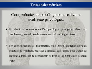 Testes psicométricos
 Ter domínio do campo da Psicopatologia, para poder identificar
problemas graves de saúde mental ao realizar diagnósticos;
 Ter conhecimentos de Psicometria, mais especificamente sobre as
questões de validade, precisão e normas dos testes, e ser capaz de
escolher e trabalhar de acordo com os propósitos e contextos de cada
teste;
Competências do psicólogo para realizar a
avaliação psicológica
 