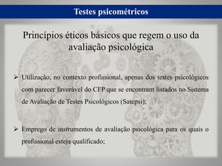 Testes psicométricos
 Utilização, no contexto profissional, apenas dos testes psicológicos
com parecer favorável do CFP que se encontram listados no Sistema
de Avaliação de Testes Psicológicos (Satepsi);
 Emprego de instrumentos de avaliação psicológica para os quais o
profissional esteja qualificado;
Princípios éticos básicos que regem o uso da
avaliação psicológica
 
